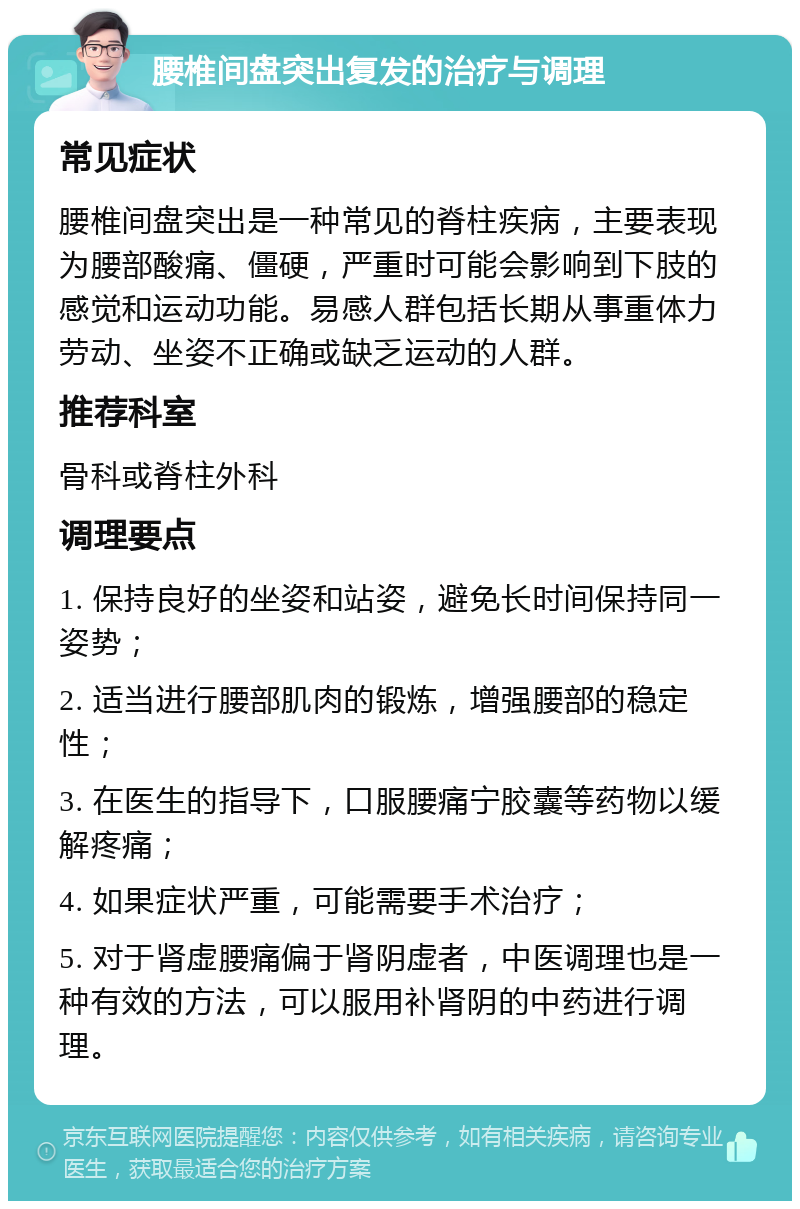 腰椎间盘突出复发的治疗与调理 常见症状 腰椎间盘突出是一种常见的脊柱疾病，主要表现为腰部酸痛、僵硬，严重时可能会影响到下肢的感觉和运动功能。易感人群包括长期从事重体力劳动、坐姿不正确或缺乏运动的人群。 推荐科室 骨科或脊柱外科 调理要点 1. 保持良好的坐姿和站姿，避免长时间保持同一姿势； 2. 适当进行腰部肌肉的锻炼，增强腰部的稳定性； 3. 在医生的指导下，口服腰痛宁胶囊等药物以缓解疼痛； 4. 如果症状严重，可能需要手术治疗； 5. 对于肾虚腰痛偏于肾阴虚者，中医调理也是一种有效的方法，可以服用补肾阴的中药进行调理。