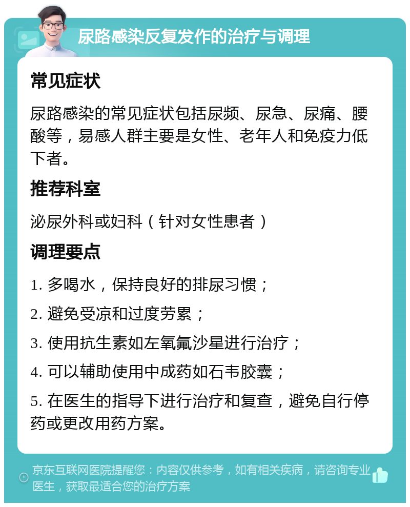 尿路感染反复发作的治疗与调理 常见症状 尿路感染的常见症状包括尿频、尿急、尿痛、腰酸等，易感人群主要是女性、老年人和免疫力低下者。 推荐科室 泌尿外科或妇科（针对女性患者） 调理要点 1. 多喝水，保持良好的排尿习惯； 2. 避免受凉和过度劳累； 3. 使用抗生素如左氧氟沙星进行治疗； 4. 可以辅助使用中成药如石韦胶囊； 5. 在医生的指导下进行治疗和复查，避免自行停药或更改用药方案。