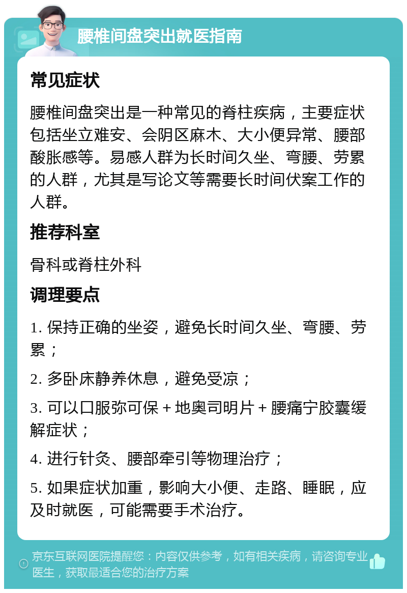 腰椎间盘突出就医指南 常见症状 腰椎间盘突出是一种常见的脊柱疾病，主要症状包括坐立难安、会阴区麻木、大小便异常、腰部酸胀感等。易感人群为长时间久坐、弯腰、劳累的人群，尤其是写论文等需要长时间伏案工作的人群。 推荐科室 骨科或脊柱外科 调理要点 1. 保持正确的坐姿，避免长时间久坐、弯腰、劳累； 2. 多卧床静养休息，避免受凉； 3. 可以口服弥可保＋地奥司明片＋腰痛宁胶囊缓解症状； 4. 进行针灸、腰部牵引等物理治疗； 5. 如果症状加重，影响大小便、走路、睡眠，应及时就医，可能需要手术治疗。