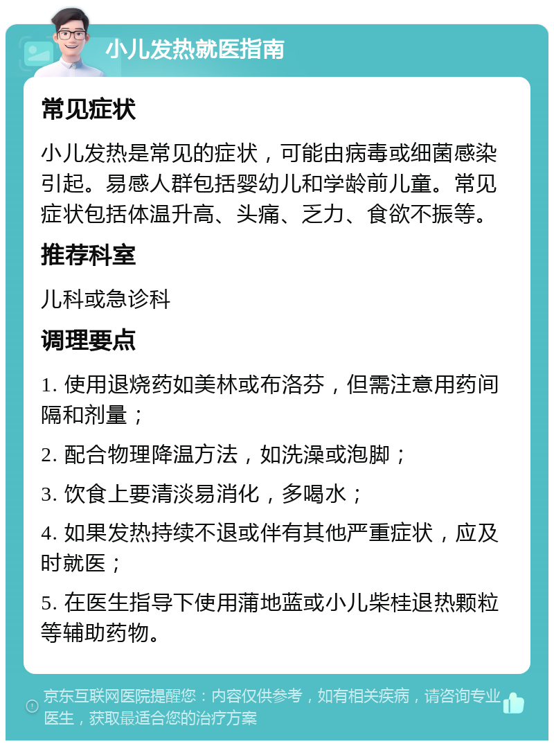 小儿发热就医指南 常见症状 小儿发热是常见的症状，可能由病毒或细菌感染引起。易感人群包括婴幼儿和学龄前儿童。常见症状包括体温升高、头痛、乏力、食欲不振等。 推荐科室 儿科或急诊科 调理要点 1. 使用退烧药如美林或布洛芬，但需注意用药间隔和剂量； 2. 配合物理降温方法，如洗澡或泡脚； 3. 饮食上要清淡易消化，多喝水； 4. 如果发热持续不退或伴有其他严重症状，应及时就医； 5. 在医生指导下使用蒲地蓝或小儿柴桂退热颗粒等辅助药物。