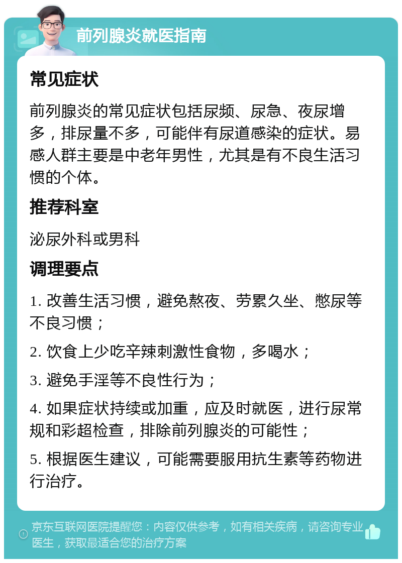 前列腺炎就医指南 常见症状 前列腺炎的常见症状包括尿频、尿急、夜尿增多，排尿量不多，可能伴有尿道感染的症状。易感人群主要是中老年男性，尤其是有不良生活习惯的个体。 推荐科室 泌尿外科或男科 调理要点 1. 改善生活习惯，避免熬夜、劳累久坐、憋尿等不良习惯； 2. 饮食上少吃辛辣刺激性食物，多喝水； 3. 避免手淫等不良性行为； 4. 如果症状持续或加重，应及时就医，进行尿常规和彩超检查，排除前列腺炎的可能性； 5. 根据医生建议，可能需要服用抗生素等药物进行治疗。