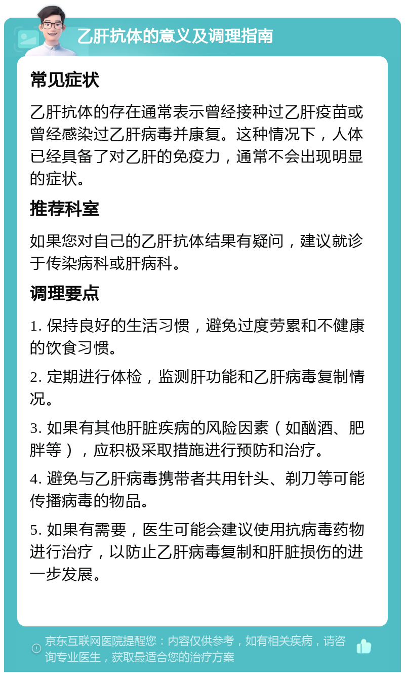 乙肝抗体的意义及调理指南 常见症状 乙肝抗体的存在通常表示曾经接种过乙肝疫苗或曾经感染过乙肝病毒并康复。这种情况下，人体已经具备了对乙肝的免疫力，通常不会出现明显的症状。 推荐科室 如果您对自己的乙肝抗体结果有疑问，建议就诊于传染病科或肝病科。 调理要点 1. 保持良好的生活习惯，避免过度劳累和不健康的饮食习惯。 2. 定期进行体检，监测肝功能和乙肝病毒复制情况。 3. 如果有其他肝脏疾病的风险因素（如酗酒、肥胖等），应积极采取措施进行预防和治疗。 4. 避免与乙肝病毒携带者共用针头、剃刀等可能传播病毒的物品。 5. 如果有需要，医生可能会建议使用抗病毒药物进行治疗，以防止乙肝病毒复制和肝脏损伤的进一步发展。