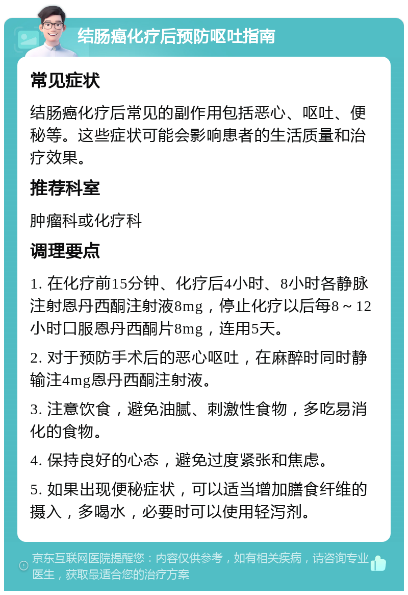 结肠癌化疗后预防呕吐指南 常见症状 结肠癌化疗后常见的副作用包括恶心、呕吐、便秘等。这些症状可能会影响患者的生活质量和治疗效果。 推荐科室 肿瘤科或化疗科 调理要点 1. 在化疗前15分钟、化疗后4小时、8小时各静脉注射恩丹西酮注射液8mg，停止化疗以后每8～12小时口服恩丹西酮片8mg，连用5天。 2. 对于预防手术后的恶心呕吐，在麻醉时同时静输注4mg恩丹西酮注射液。 3. 注意饮食，避免油腻、刺激性食物，多吃易消化的食物。 4. 保持良好的心态，避免过度紧张和焦虑。 5. 如果出现便秘症状，可以适当增加膳食纤维的摄入，多喝水，必要时可以使用轻泻剂。