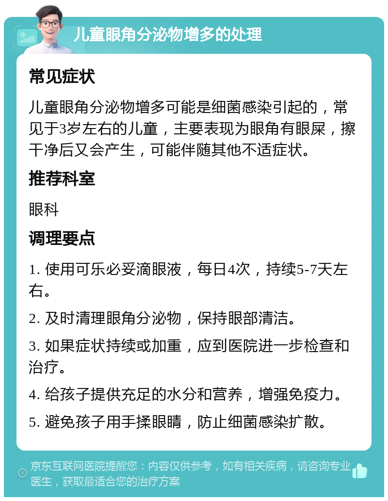 儿童眼角分泌物增多的处理 常见症状 儿童眼角分泌物增多可能是细菌感染引起的，常见于3岁左右的儿童，主要表现为眼角有眼屎，擦干净后又会产生，可能伴随其他不适症状。 推荐科室 眼科 调理要点 1. 使用可乐必妥滴眼液，每日4次，持续5-7天左右。 2. 及时清理眼角分泌物，保持眼部清洁。 3. 如果症状持续或加重，应到医院进一步检查和治疗。 4. 给孩子提供充足的水分和营养，增强免疫力。 5. 避免孩子用手揉眼睛，防止细菌感染扩散。