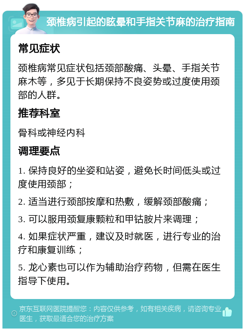 颈椎病引起的眩晕和手指关节麻的治疗指南 常见症状 颈椎病常见症状包括颈部酸痛、头晕、手指关节麻木等，多见于长期保持不良姿势或过度使用颈部的人群。 推荐科室 骨科或神经内科 调理要点 1. 保持良好的坐姿和站姿，避免长时间低头或过度使用颈部； 2. 适当进行颈部按摩和热敷，缓解颈部酸痛； 3. 可以服用颈复康颗粒和甲钴胺片来调理； 4. 如果症状严重，建议及时就医，进行专业的治疗和康复训练； 5. 龙心素也可以作为辅助治疗药物，但需在医生指导下使用。