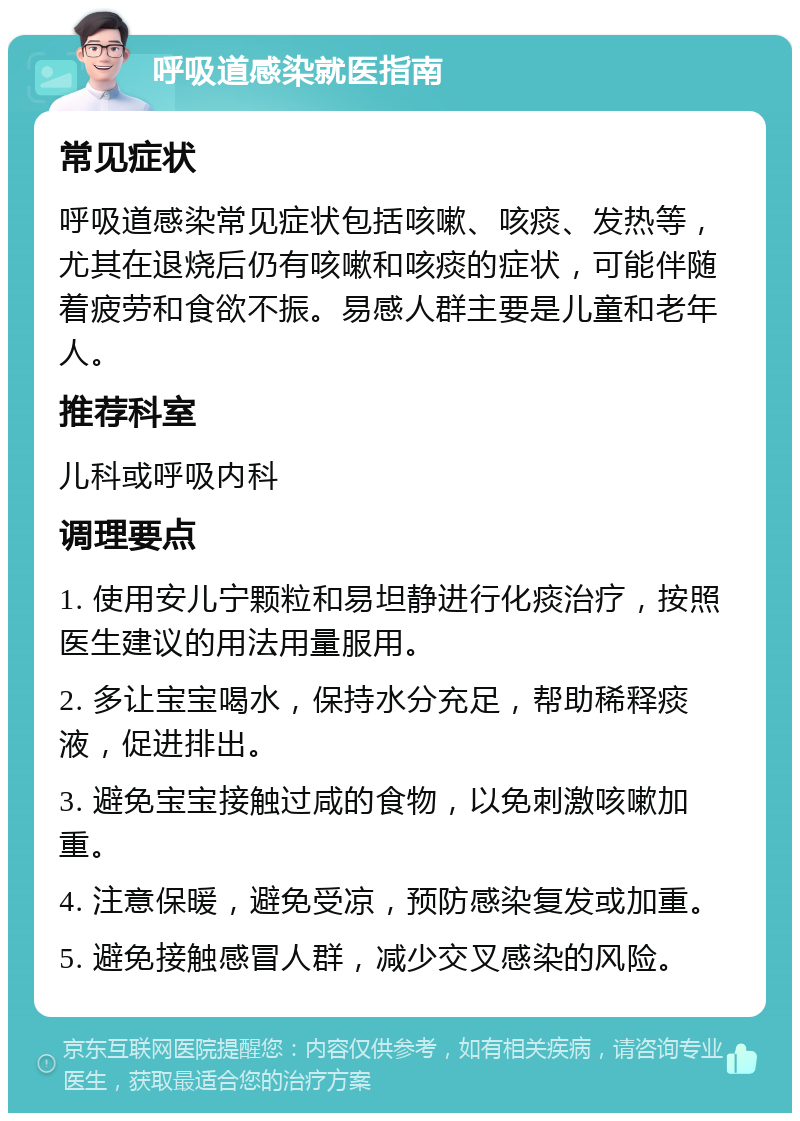 呼吸道感染就医指南 常见症状 呼吸道感染常见症状包括咳嗽、咳痰、发热等，尤其在退烧后仍有咳嗽和咳痰的症状，可能伴随着疲劳和食欲不振。易感人群主要是儿童和老年人。 推荐科室 儿科或呼吸内科 调理要点 1. 使用安儿宁颗粒和易坦静进行化痰治疗，按照医生建议的用法用量服用。 2. 多让宝宝喝水，保持水分充足，帮助稀释痰液，促进排出。 3. 避免宝宝接触过咸的食物，以免刺激咳嗽加重。 4. 注意保暖，避免受凉，预防感染复发或加重。 5. 避免接触感冒人群，减少交叉感染的风险。