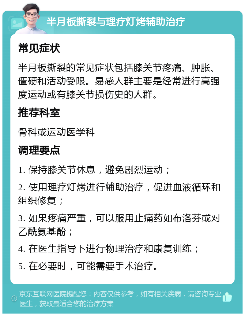 半月板撕裂与理疗灯烤辅助治疗 常见症状 半月板撕裂的常见症状包括膝关节疼痛、肿胀、僵硬和活动受限。易感人群主要是经常进行高强度运动或有膝关节损伤史的人群。 推荐科室 骨科或运动医学科 调理要点 1. 保持膝关节休息，避免剧烈运动； 2. 使用理疗灯烤进行辅助治疗，促进血液循环和组织修复； 3. 如果疼痛严重，可以服用止痛药如布洛芬或对乙酰氨基酚； 4. 在医生指导下进行物理治疗和康复训练； 5. 在必要时，可能需要手术治疗。