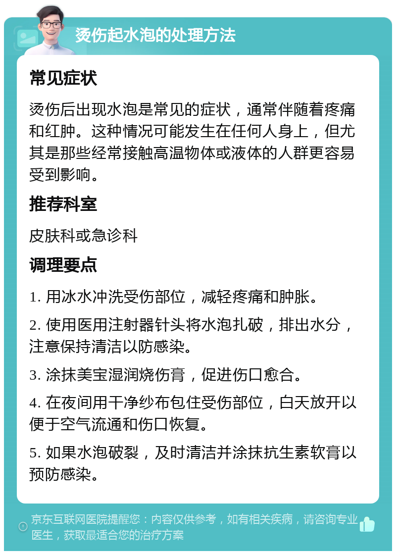 烫伤起水泡的处理方法 常见症状 烫伤后出现水泡是常见的症状，通常伴随着疼痛和红肿。这种情况可能发生在任何人身上，但尤其是那些经常接触高温物体或液体的人群更容易受到影响。 推荐科室 皮肤科或急诊科 调理要点 1. 用冰水冲洗受伤部位，减轻疼痛和肿胀。 2. 使用医用注射器针头将水泡扎破，排出水分，注意保持清洁以防感染。 3. 涂抹美宝湿润烧伤膏，促进伤口愈合。 4. 在夜间用干净纱布包住受伤部位，白天放开以便于空气流通和伤口恢复。 5. 如果水泡破裂，及时清洁并涂抹抗生素软膏以预防感染。