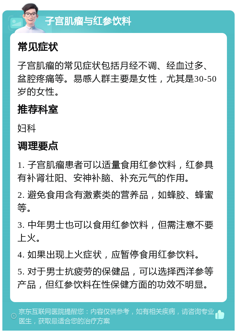 子宫肌瘤与红参饮料 常见症状 子宫肌瘤的常见症状包括月经不调、经血过多、盆腔疼痛等。易感人群主要是女性，尤其是30-50岁的女性。 推荐科室 妇科 调理要点 1. 子宫肌瘤患者可以适量食用红参饮料，红参具有补肾壮阳、安神补脑、补充元气的作用。 2. 避免食用含有激素类的营养品，如蜂胶、蜂蜜等。 3. 中年男士也可以食用红参饮料，但需注意不要上火。 4. 如果出现上火症状，应暂停食用红参饮料。 5. 对于男士抗疲劳的保健品，可以选择西洋参等产品，但红参饮料在性保健方面的功效不明显。