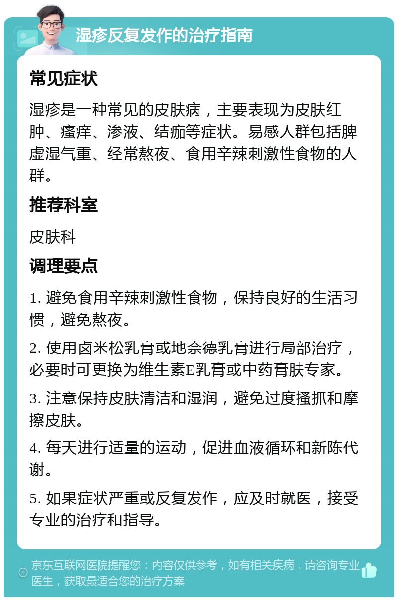 湿疹反复发作的治疗指南 常见症状 湿疹是一种常见的皮肤病，主要表现为皮肤红肿、瘙痒、渗液、结痂等症状。易感人群包括脾虚湿气重、经常熬夜、食用辛辣刺激性食物的人群。 推荐科室 皮肤科 调理要点 1. 避免食用辛辣刺激性食物，保持良好的生活习惯，避免熬夜。 2. 使用卤米松乳膏或地奈德乳膏进行局部治疗，必要时可更换为维生素E乳膏或中药膏肤专家。 3. 注意保持皮肤清洁和湿润，避免过度搔抓和摩擦皮肤。 4. 每天进行适量的运动，促进血液循环和新陈代谢。 5. 如果症状严重或反复发作，应及时就医，接受专业的治疗和指导。