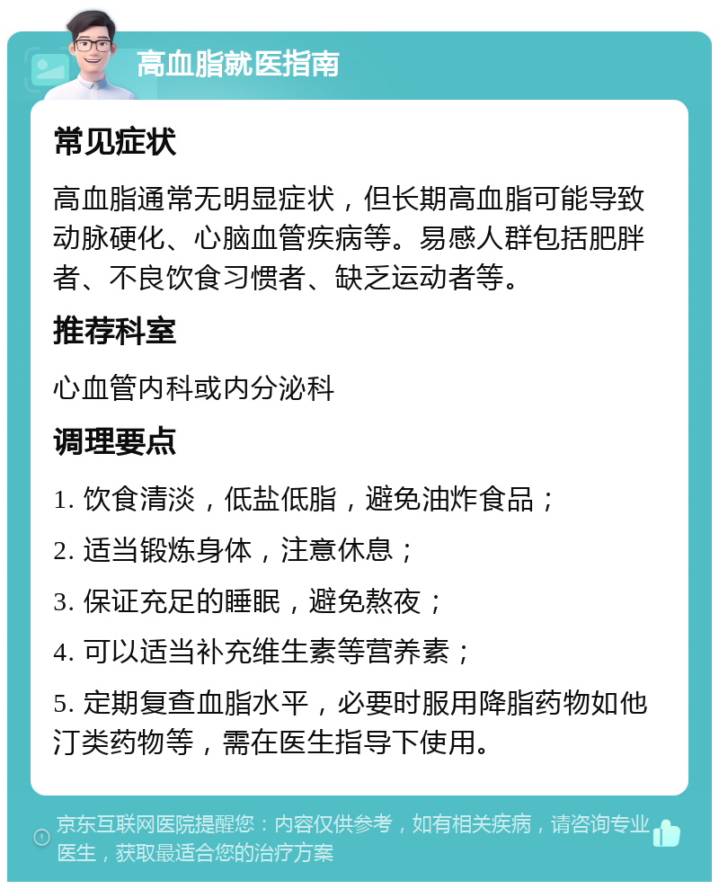 高血脂就医指南 常见症状 高血脂通常无明显症状，但长期高血脂可能导致动脉硬化、心脑血管疾病等。易感人群包括肥胖者、不良饮食习惯者、缺乏运动者等。 推荐科室 心血管内科或内分泌科 调理要点 1. 饮食清淡，低盐低脂，避免油炸食品； 2. 适当锻炼身体，注意休息； 3. 保证充足的睡眠，避免熬夜； 4. 可以适当补充维生素等营养素； 5. 定期复查血脂水平，必要时服用降脂药物如他汀类药物等，需在医生指导下使用。