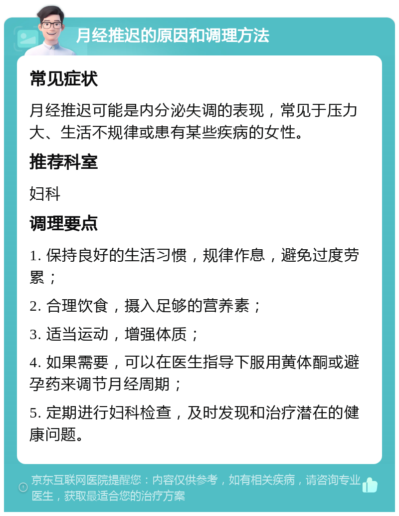 月经推迟的原因和调理方法 常见症状 月经推迟可能是内分泌失调的表现，常见于压力大、生活不规律或患有某些疾病的女性。 推荐科室 妇科 调理要点 1. 保持良好的生活习惯，规律作息，避免过度劳累； 2. 合理饮食，摄入足够的营养素； 3. 适当运动，增强体质； 4. 如果需要，可以在医生指导下服用黄体酮或避孕药来调节月经周期； 5. 定期进行妇科检查，及时发现和治疗潜在的健康问题。