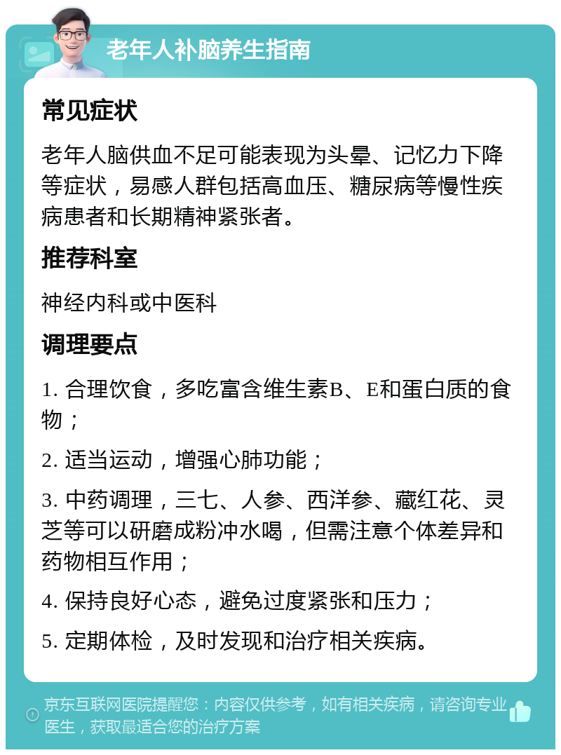 老年人补脑养生指南 常见症状 老年人脑供血不足可能表现为头晕、记忆力下降等症状，易感人群包括高血压、糖尿病等慢性疾病患者和长期精神紧张者。 推荐科室 神经内科或中医科 调理要点 1. 合理饮食，多吃富含维生素B、E和蛋白质的食物； 2. 适当运动，增强心肺功能； 3. 中药调理，三七、人参、西洋参、藏红花、灵芝等可以研磨成粉冲水喝，但需注意个体差异和药物相互作用； 4. 保持良好心态，避免过度紧张和压力； 5. 定期体检，及时发现和治疗相关疾病。