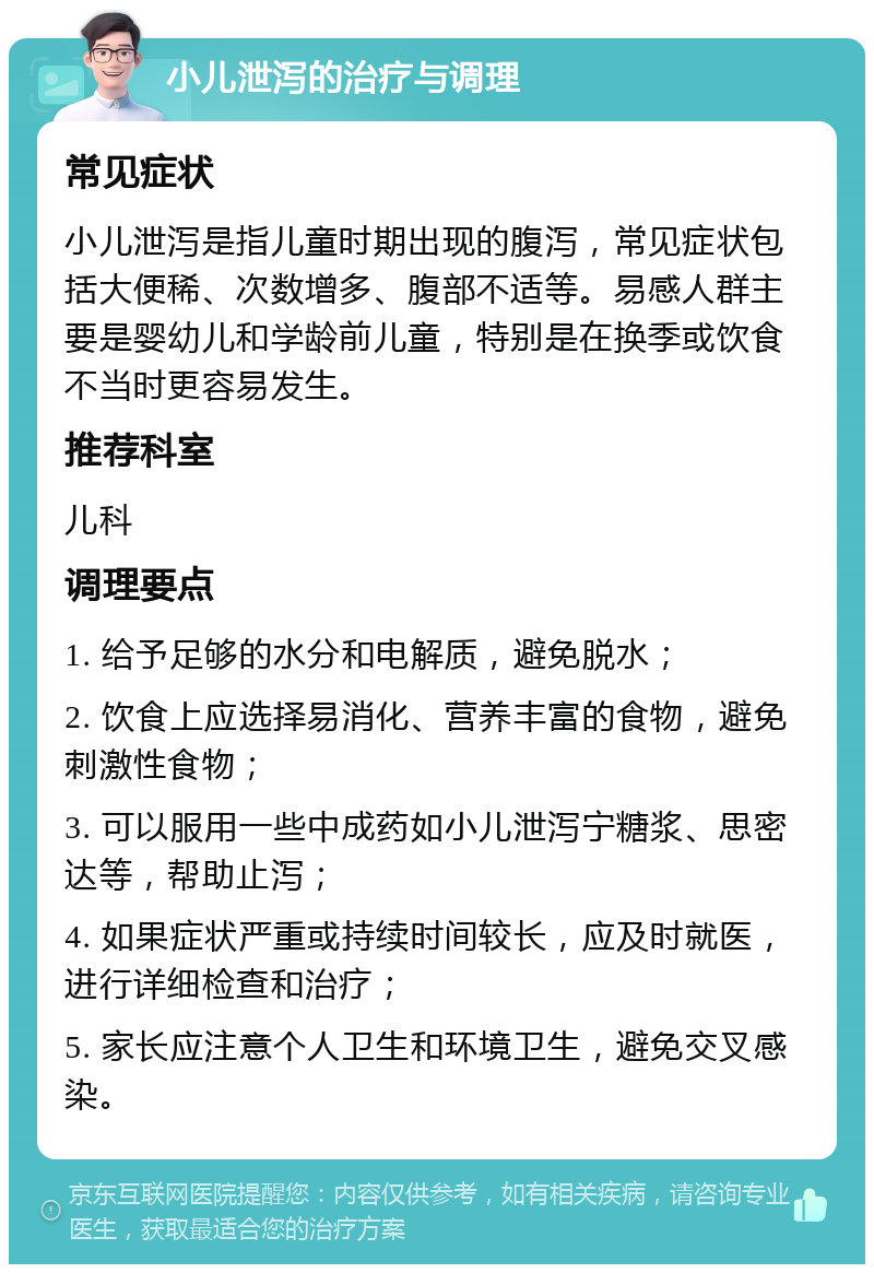 小儿泄泻的治疗与调理 常见症状 小儿泄泻是指儿童时期出现的腹泻，常见症状包括大便稀、次数增多、腹部不适等。易感人群主要是婴幼儿和学龄前儿童，特别是在换季或饮食不当时更容易发生。 推荐科室 儿科 调理要点 1. 给予足够的水分和电解质，避免脱水； 2. 饮食上应选择易消化、营养丰富的食物，避免刺激性食物； 3. 可以服用一些中成药如小儿泄泻宁糖浆、思密达等，帮助止泻； 4. 如果症状严重或持续时间较长，应及时就医，进行详细检查和治疗； 5. 家长应注意个人卫生和环境卫生，避免交叉感染。