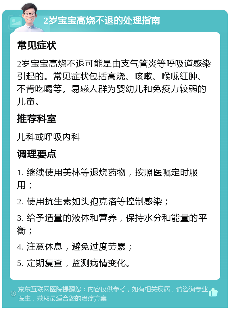 2岁宝宝高烧不退的处理指南 常见症状 2岁宝宝高烧不退可能是由支气管炎等呼吸道感染引起的。常见症状包括高烧、咳嗽、喉咙红肿、不肯吃喝等。易感人群为婴幼儿和免疫力较弱的儿童。 推荐科室 儿科或呼吸内科 调理要点 1. 继续使用美林等退烧药物，按照医嘱定时服用； 2. 使用抗生素如头孢克洛等控制感染； 3. 给予适量的液体和营养，保持水分和能量的平衡； 4. 注意休息，避免过度劳累； 5. 定期复查，监测病情变化。