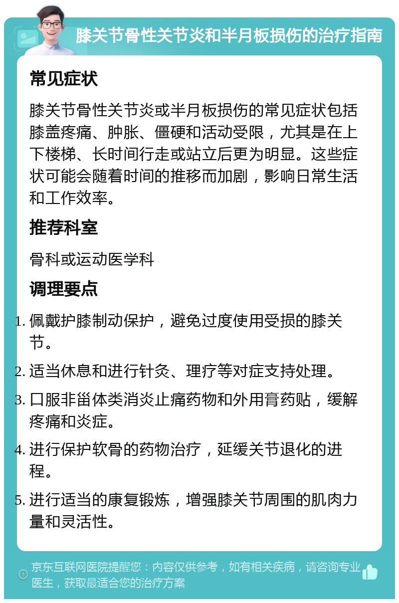 膝关节骨性关节炎和半月板损伤的治疗指南 常见症状 膝关节骨性关节炎或半月板损伤的常见症状包括膝盖疼痛、肿胀、僵硬和活动受限，尤其是在上下楼梯、长时间行走或站立后更为明显。这些症状可能会随着时间的推移而加剧，影响日常生活和工作效率。 推荐科室 骨科或运动医学科 调理要点 佩戴护膝制动保护，避免过度使用受损的膝关节。 适当休息和进行针灸、理疗等对症支持处理。 口服非甾体类消炎止痛药物和外用膏药贴，缓解疼痛和炎症。 进行保护软骨的药物治疗，延缓关节退化的进程。 进行适当的康复锻炼，增强膝关节周围的肌肉力量和灵活性。