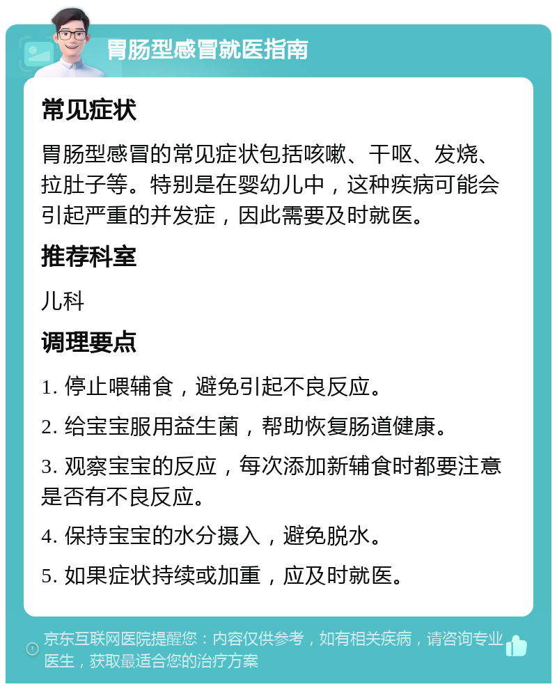 胃肠型感冒就医指南 常见症状 胃肠型感冒的常见症状包括咳嗽、干呕、发烧、拉肚子等。特别是在婴幼儿中，这种疾病可能会引起严重的并发症，因此需要及时就医。 推荐科室 儿科 调理要点 1. 停止喂辅食，避免引起不良反应。 2. 给宝宝服用益生菌，帮助恢复肠道健康。 3. 观察宝宝的反应，每次添加新辅食时都要注意是否有不良反应。 4. 保持宝宝的水分摄入，避免脱水。 5. 如果症状持续或加重，应及时就医。