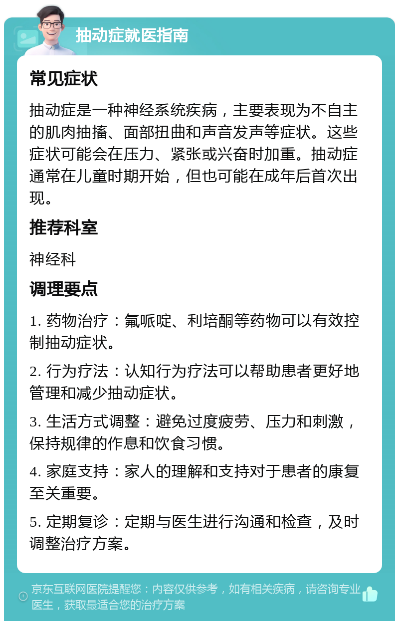 抽动症就医指南 常见症状 抽动症是一种神经系统疾病，主要表现为不自主的肌肉抽搐、面部扭曲和声音发声等症状。这些症状可能会在压力、紧张或兴奋时加重。抽动症通常在儿童时期开始，但也可能在成年后首次出现。 推荐科室 神经科 调理要点 1. 药物治疗：氟哌啶、利培酮等药物可以有效控制抽动症状。 2. 行为疗法：认知行为疗法可以帮助患者更好地管理和减少抽动症状。 3. 生活方式调整：避免过度疲劳、压力和刺激，保持规律的作息和饮食习惯。 4. 家庭支持：家人的理解和支持对于患者的康复至关重要。 5. 定期复诊：定期与医生进行沟通和检查，及时调整治疗方案。