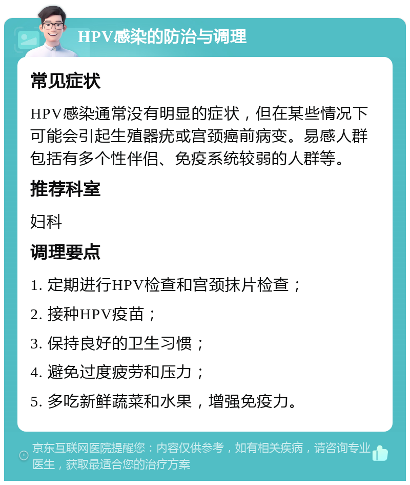 HPV感染的防治与调理 常见症状 HPV感染通常没有明显的症状，但在某些情况下可能会引起生殖器疣或宫颈癌前病变。易感人群包括有多个性伴侣、免疫系统较弱的人群等。 推荐科室 妇科 调理要点 1. 定期进行HPV检查和宫颈抹片检查； 2. 接种HPV疫苗； 3. 保持良好的卫生习惯； 4. 避免过度疲劳和压力； 5. 多吃新鲜蔬菜和水果，增强免疫力。