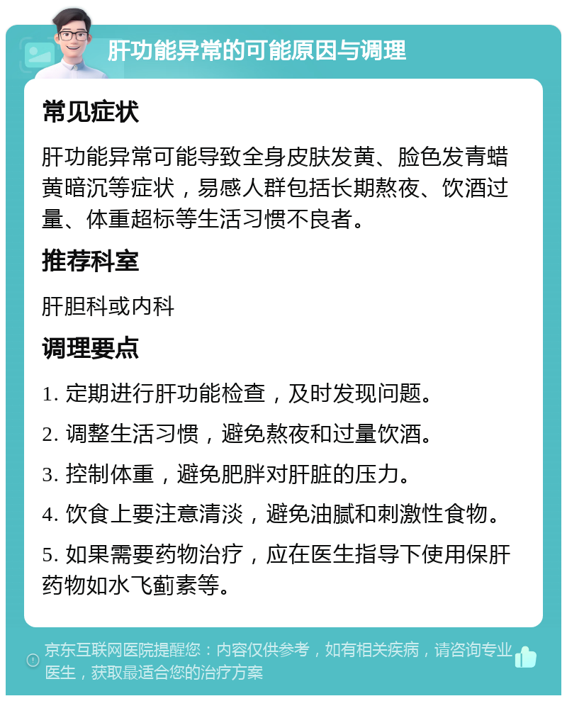 肝功能异常的可能原因与调理 常见症状 肝功能异常可能导致全身皮肤发黄、脸色发青蜡黄暗沉等症状，易感人群包括长期熬夜、饮酒过量、体重超标等生活习惯不良者。 推荐科室 肝胆科或内科 调理要点 1. 定期进行肝功能检查，及时发现问题。 2. 调整生活习惯，避免熬夜和过量饮酒。 3. 控制体重，避免肥胖对肝脏的压力。 4. 饮食上要注意清淡，避免油腻和刺激性食物。 5. 如果需要药物治疗，应在医生指导下使用保肝药物如水飞蓟素等。