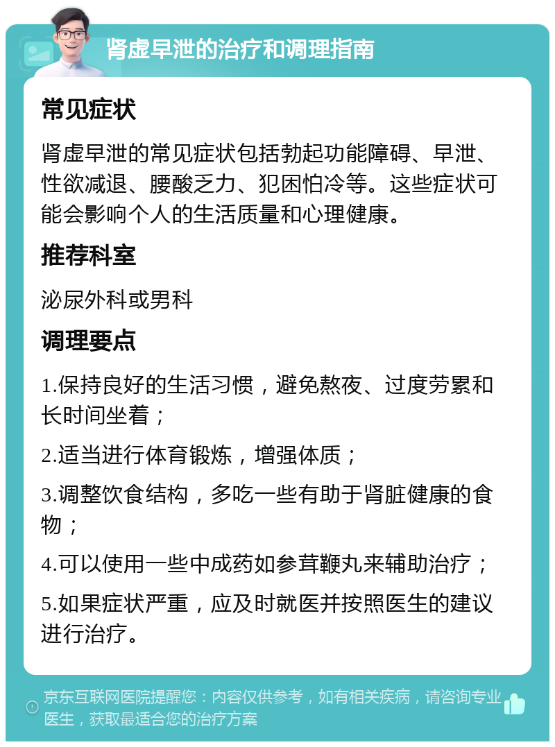 肾虚早泄的治疗和调理指南 常见症状 肾虚早泄的常见症状包括勃起功能障碍、早泄、性欲减退、腰酸乏力、犯困怕冷等。这些症状可能会影响个人的生活质量和心理健康。 推荐科室 泌尿外科或男科 调理要点 1.保持良好的生活习惯，避免熬夜、过度劳累和长时间坐着； 2.适当进行体育锻炼，增强体质； 3.调整饮食结构，多吃一些有助于肾脏健康的食物； 4.可以使用一些中成药如参茸鞭丸来辅助治疗； 5.如果症状严重，应及时就医并按照医生的建议进行治疗。