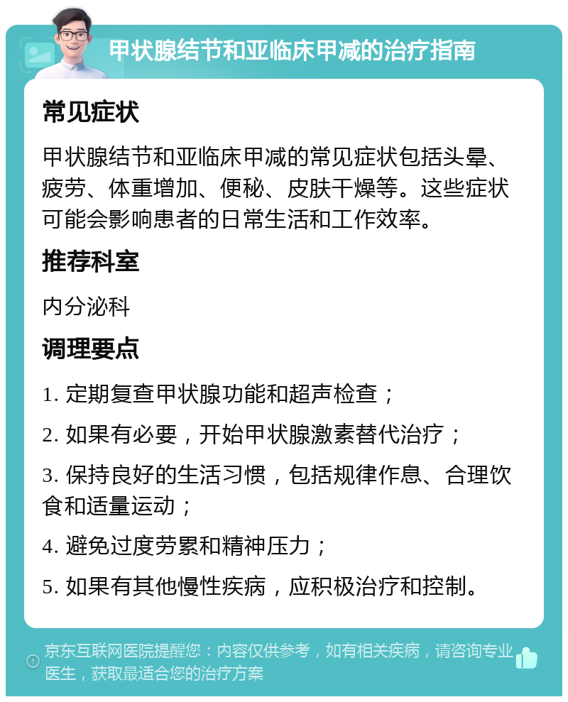 甲状腺结节和亚临床甲减的治疗指南 常见症状 甲状腺结节和亚临床甲减的常见症状包括头晕、疲劳、体重增加、便秘、皮肤干燥等。这些症状可能会影响患者的日常生活和工作效率。 推荐科室 内分泌科 调理要点 1. 定期复查甲状腺功能和超声检查； 2. 如果有必要，开始甲状腺激素替代治疗； 3. 保持良好的生活习惯，包括规律作息、合理饮食和适量运动； 4. 避免过度劳累和精神压力； 5. 如果有其他慢性疾病，应积极治疗和控制。