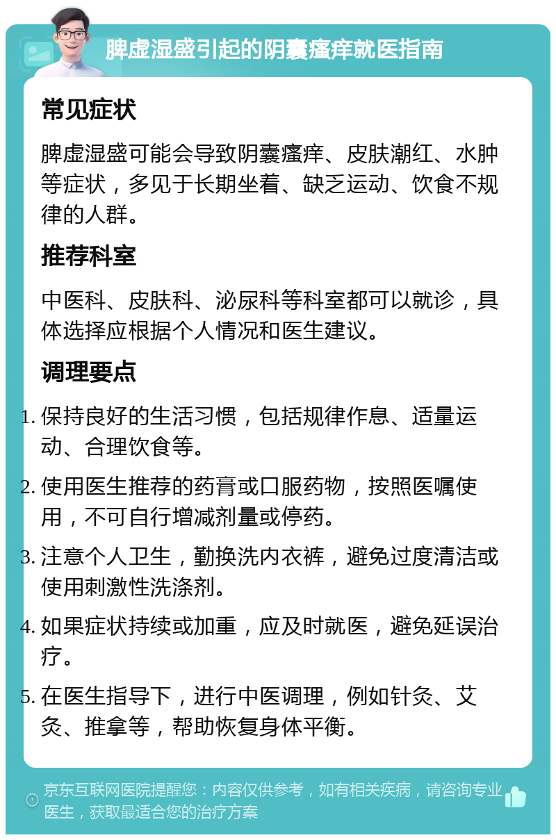 脾虚湿盛引起的阴囊瘙痒就医指南 常见症状 脾虚湿盛可能会导致阴囊瘙痒、皮肤潮红、水肿等症状，多见于长期坐着、缺乏运动、饮食不规律的人群。 推荐科室 中医科、皮肤科、泌尿科等科室都可以就诊，具体选择应根据个人情况和医生建议。 调理要点 保持良好的生活习惯，包括规律作息、适量运动、合理饮食等。 使用医生推荐的药膏或口服药物，按照医嘱使用，不可自行增减剂量或停药。 注意个人卫生，勤换洗内衣裤，避免过度清洁或使用刺激性洗涤剂。 如果症状持续或加重，应及时就医，避免延误治疗。 在医生指导下，进行中医调理，例如针灸、艾灸、推拿等，帮助恢复身体平衡。