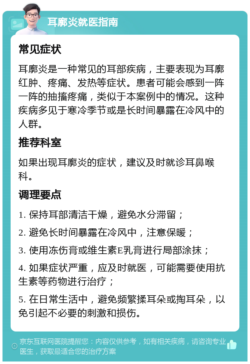 耳廓炎就医指南 常见症状 耳廓炎是一种常见的耳部疾病，主要表现为耳廓红肿、疼痛、发热等症状。患者可能会感到一阵一阵的抽搐疼痛，类似于本案例中的情况。这种疾病多见于寒冷季节或是长时间暴露在冷风中的人群。 推荐科室 如果出现耳廓炎的症状，建议及时就诊耳鼻喉科。 调理要点 1. 保持耳部清洁干燥，避免水分滞留； 2. 避免长时间暴露在冷风中，注意保暖； 3. 使用冻伤膏或维生素E乳膏进行局部涂抹； 4. 如果症状严重，应及时就医，可能需要使用抗生素等药物进行治疗； 5. 在日常生活中，避免频繁揉耳朵或掏耳朵，以免引起不必要的刺激和损伤。