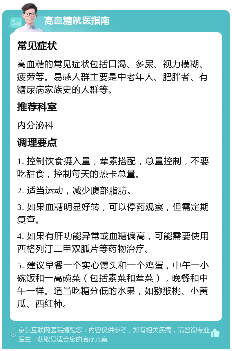 高血糖就医指南 常见症状 高血糖的常见症状包括口渴、多尿、视力模糊、疲劳等。易感人群主要是中老年人、肥胖者、有糖尿病家族史的人群等。 推荐科室 内分泌科 调理要点 1. 控制饮食摄入量，荤素搭配，总量控制，不要吃甜食，控制每天的热卡总量。 2. 适当运动，减少腹部脂肪。 3. 如果血糖明显好转，可以停药观察，但需定期复查。 4. 如果有肝功能异常或血糖偏高，可能需要使用西格列汀二甲双胍片等药物治疗。 5. 建议早餐一个实心馒头和一个鸡蛋，中午一小碗饭和一高碗菜（包括素菜和荤菜），晚餐和中午一样。适当吃糖分低的水果，如猕猴桃、小黄瓜、西红柿。