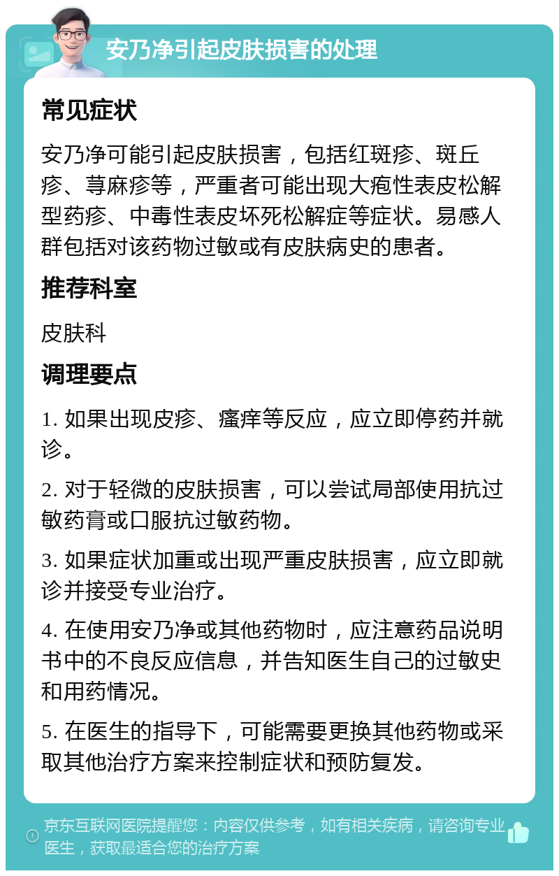 安乃净引起皮肤损害的处理 常见症状 安乃净可能引起皮肤损害，包括红斑疹、斑丘疹、荨麻疹等，严重者可能出现大疱性表皮松解型药疹、中毒性表皮坏死松解症等症状。易感人群包括对该药物过敏或有皮肤病史的患者。 推荐科室 皮肤科 调理要点 1. 如果出现皮疹、瘙痒等反应，应立即停药并就诊。 2. 对于轻微的皮肤损害，可以尝试局部使用抗过敏药膏或口服抗过敏药物。 3. 如果症状加重或出现严重皮肤损害，应立即就诊并接受专业治疗。 4. 在使用安乃净或其他药物时，应注意药品说明书中的不良反应信息，并告知医生自己的过敏史和用药情况。 5. 在医生的指导下，可能需要更换其他药物或采取其他治疗方案来控制症状和预防复发。