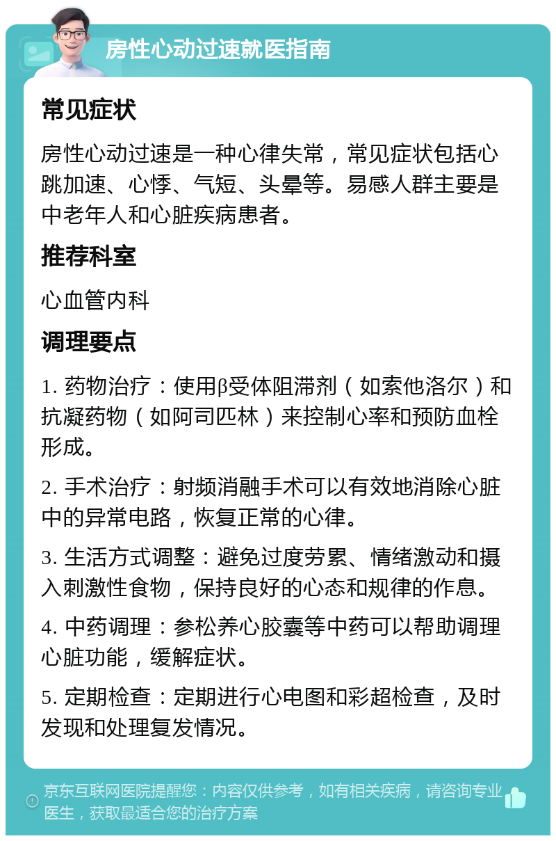 房性心动过速就医指南 常见症状 房性心动过速是一种心律失常，常见症状包括心跳加速、心悸、气短、头晕等。易感人群主要是中老年人和心脏疾病患者。 推荐科室 心血管内科 调理要点 1. 药物治疗：使用β受体阻滞剂（如索他洛尔）和抗凝药物（如阿司匹林）来控制心率和预防血栓形成。 2. 手术治疗：射频消融手术可以有效地消除心脏中的异常电路，恢复正常的心律。 3. 生活方式调整：避免过度劳累、情绪激动和摄入刺激性食物，保持良好的心态和规律的作息。 4. 中药调理：参松养心胶囊等中药可以帮助调理心脏功能，缓解症状。 5. 定期检查：定期进行心电图和彩超检查，及时发现和处理复发情况。