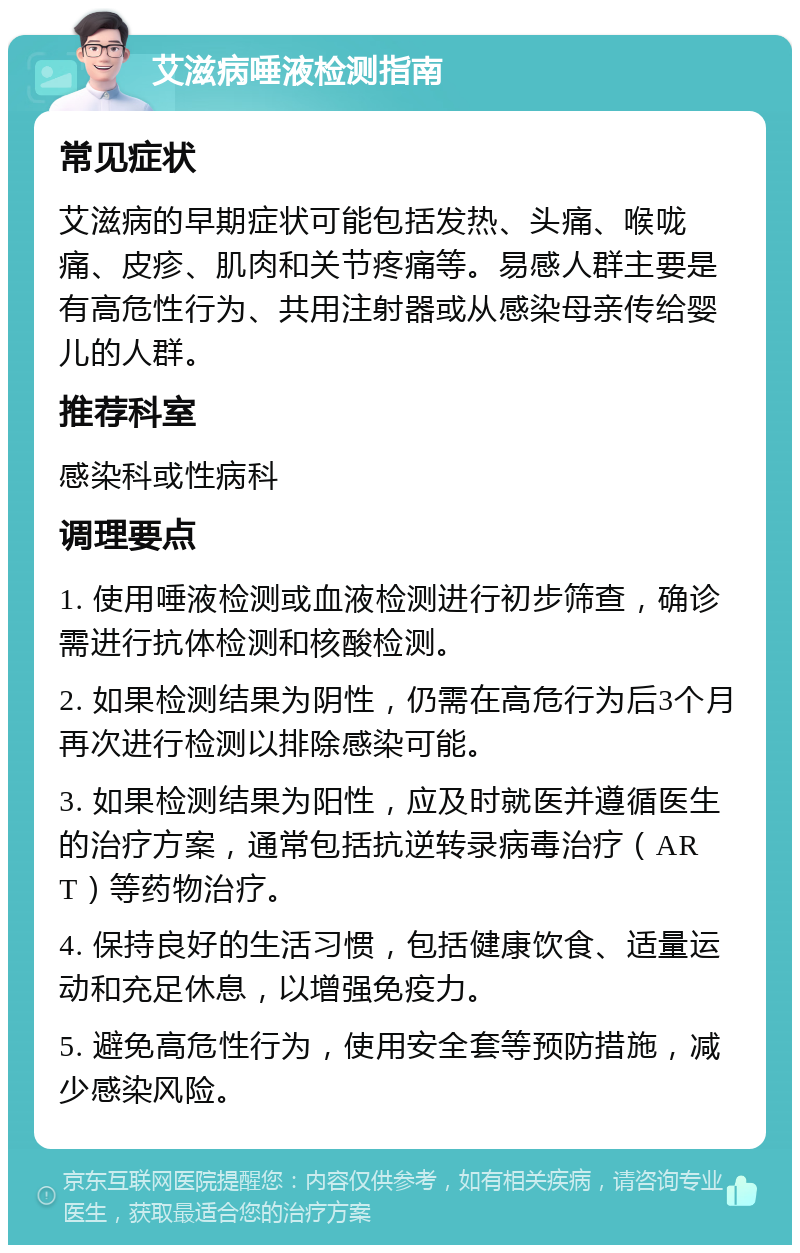 艾滋病唾液检测指南 常见症状 艾滋病的早期症状可能包括发热、头痛、喉咙痛、皮疹、肌肉和关节疼痛等。易感人群主要是有高危性行为、共用注射器或从感染母亲传给婴儿的人群。 推荐科室 感染科或性病科 调理要点 1. 使用唾液检测或血液检测进行初步筛查，确诊需进行抗体检测和核酸检测。 2. 如果检测结果为阴性，仍需在高危行为后3个月再次进行检测以排除感染可能。 3. 如果检测结果为阳性，应及时就医并遵循医生的治疗方案，通常包括抗逆转录病毒治疗（ART）等药物治疗。 4. 保持良好的生活习惯，包括健康饮食、适量运动和充足休息，以增强免疫力。 5. 避免高危性行为，使用安全套等预防措施，减少感染风险。