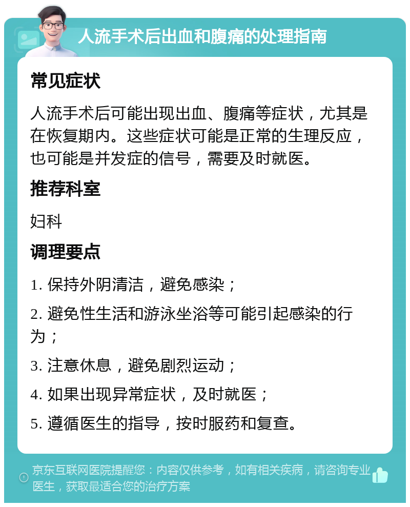 人流手术后出血和腹痛的处理指南 常见症状 人流手术后可能出现出血、腹痛等症状，尤其是在恢复期内。这些症状可能是正常的生理反应，也可能是并发症的信号，需要及时就医。 推荐科室 妇科 调理要点 1. 保持外阴清洁，避免感染； 2. 避免性生活和游泳坐浴等可能引起感染的行为； 3. 注意休息，避免剧烈运动； 4. 如果出现异常症状，及时就医； 5. 遵循医生的指导，按时服药和复查。