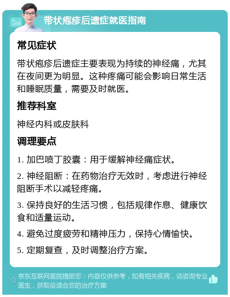 带状疱疹后遗症就医指南 常见症状 带状疱疹后遗症主要表现为持续的神经痛，尤其在夜间更为明显。这种疼痛可能会影响日常生活和睡眠质量，需要及时就医。 推荐科室 神经内科或皮肤科 调理要点 1. 加巴喷丁胶囊：用于缓解神经痛症状。 2. 神经阻断：在药物治疗无效时，考虑进行神经阻断手术以减轻疼痛。 3. 保持良好的生活习惯，包括规律作息、健康饮食和适量运动。 4. 避免过度疲劳和精神压力，保持心情愉快。 5. 定期复查，及时调整治疗方案。