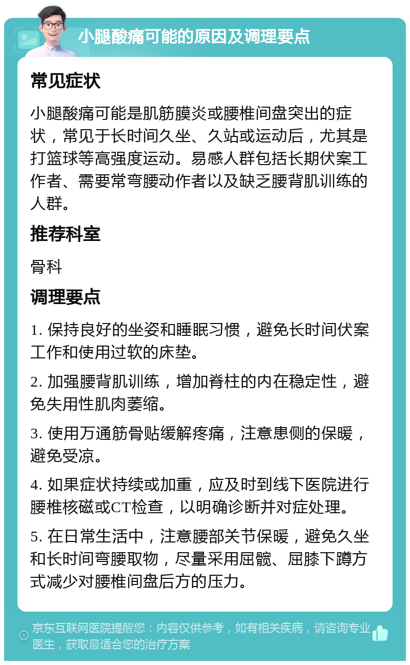 小腿酸痛可能的原因及调理要点 常见症状 小腿酸痛可能是肌筋膜炎或腰椎间盘突出的症状，常见于长时间久坐、久站或运动后，尤其是打篮球等高强度运动。易感人群包括长期伏案工作者、需要常弯腰动作者以及缺乏腰背肌训练的人群。 推荐科室 骨科 调理要点 1. 保持良好的坐姿和睡眠习惯，避免长时间伏案工作和使用过软的床垫。 2. 加强腰背肌训练，增加脊柱的内在稳定性，避免失用性肌肉萎缩。 3. 使用万通筋骨贴缓解疼痛，注意患侧的保暖，避免受凉。 4. 如果症状持续或加重，应及时到线下医院进行腰椎核磁或CT检查，以明确诊断并对症处理。 5. 在日常生活中，注意腰部关节保暖，避免久坐和长时间弯腰取物，尽量采用屈髋、屈膝下蹲方式减少对腰椎间盘后方的压力。