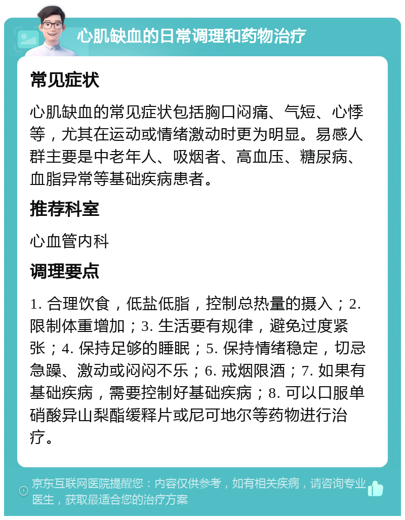 心肌缺血的日常调理和药物治疗 常见症状 心肌缺血的常见症状包括胸口闷痛、气短、心悸等，尤其在运动或情绪激动时更为明显。易感人群主要是中老年人、吸烟者、高血压、糖尿病、血脂异常等基础疾病患者。 推荐科室 心血管内科 调理要点 1. 合理饮食，低盐低脂，控制总热量的摄入；2. 限制体重增加；3. 生活要有规律，避免过度紧张；4. 保持足够的睡眠；5. 保持情绪稳定，切忌急躁、激动或闷闷不乐；6. 戒烟限酒；7. 如果有基础疾病，需要控制好基础疾病；8. 可以口服单硝酸异山梨酯缓释片或尼可地尔等药物进行治疗。