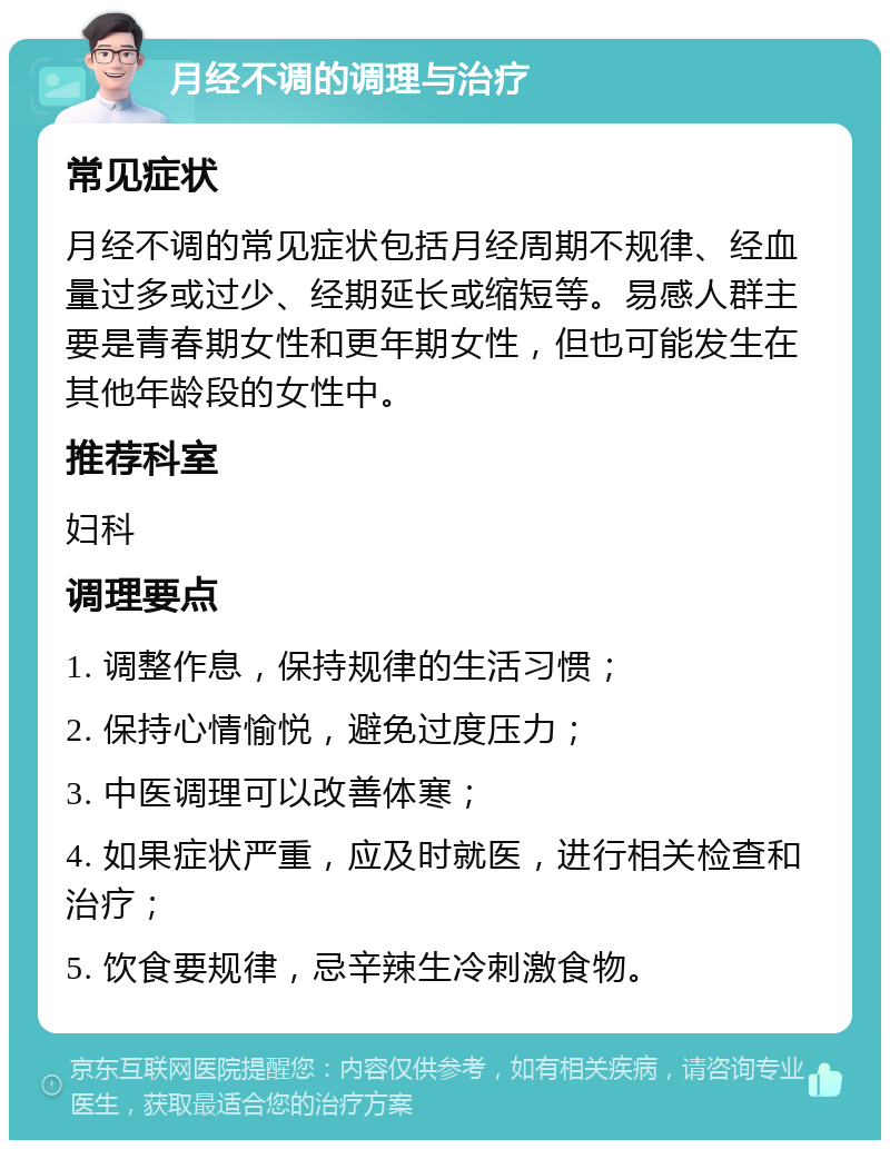 月经不调的调理与治疗 常见症状 月经不调的常见症状包括月经周期不规律、经血量过多或过少、经期延长或缩短等。易感人群主要是青春期女性和更年期女性，但也可能发生在其他年龄段的女性中。 推荐科室 妇科 调理要点 1. 调整作息，保持规律的生活习惯； 2. 保持心情愉悦，避免过度压力； 3. 中医调理可以改善体寒； 4. 如果症状严重，应及时就医，进行相关检查和治疗； 5. 饮食要规律，忌辛辣生冷刺激食物。