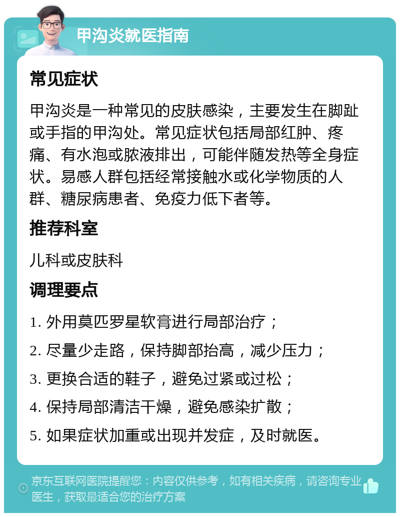 甲沟炎就医指南 常见症状 甲沟炎是一种常见的皮肤感染，主要发生在脚趾或手指的甲沟处。常见症状包括局部红肿、疼痛、有水泡或脓液排出，可能伴随发热等全身症状。易感人群包括经常接触水或化学物质的人群、糖尿病患者、免疫力低下者等。 推荐科室 儿科或皮肤科 调理要点 1. 外用莫匹罗星软膏进行局部治疗； 2. 尽量少走路，保持脚部抬高，减少压力； 3. 更换合适的鞋子，避免过紧或过松； 4. 保持局部清洁干燥，避免感染扩散； 5. 如果症状加重或出现并发症，及时就医。