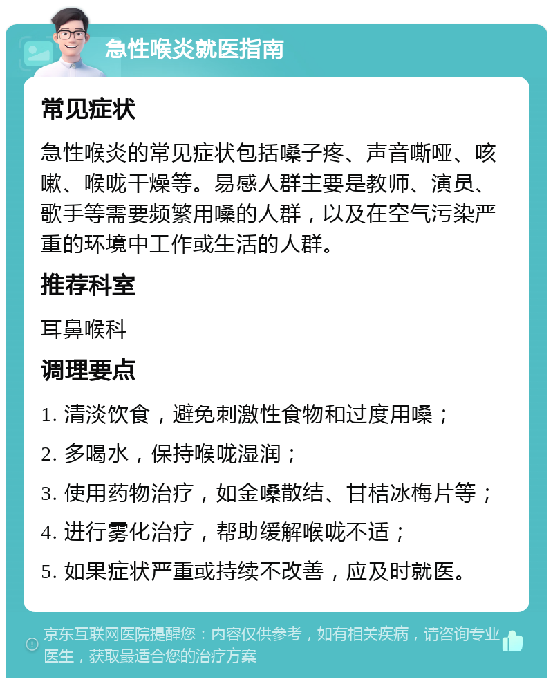 急性喉炎就医指南 常见症状 急性喉炎的常见症状包括嗓子疼、声音嘶哑、咳嗽、喉咙干燥等。易感人群主要是教师、演员、歌手等需要频繁用嗓的人群，以及在空气污染严重的环境中工作或生活的人群。 推荐科室 耳鼻喉科 调理要点 1. 清淡饮食，避免刺激性食物和过度用嗓； 2. 多喝水，保持喉咙湿润； 3. 使用药物治疗，如金嗓散结、甘桔冰梅片等； 4. 进行雾化治疗，帮助缓解喉咙不适； 5. 如果症状严重或持续不改善，应及时就医。