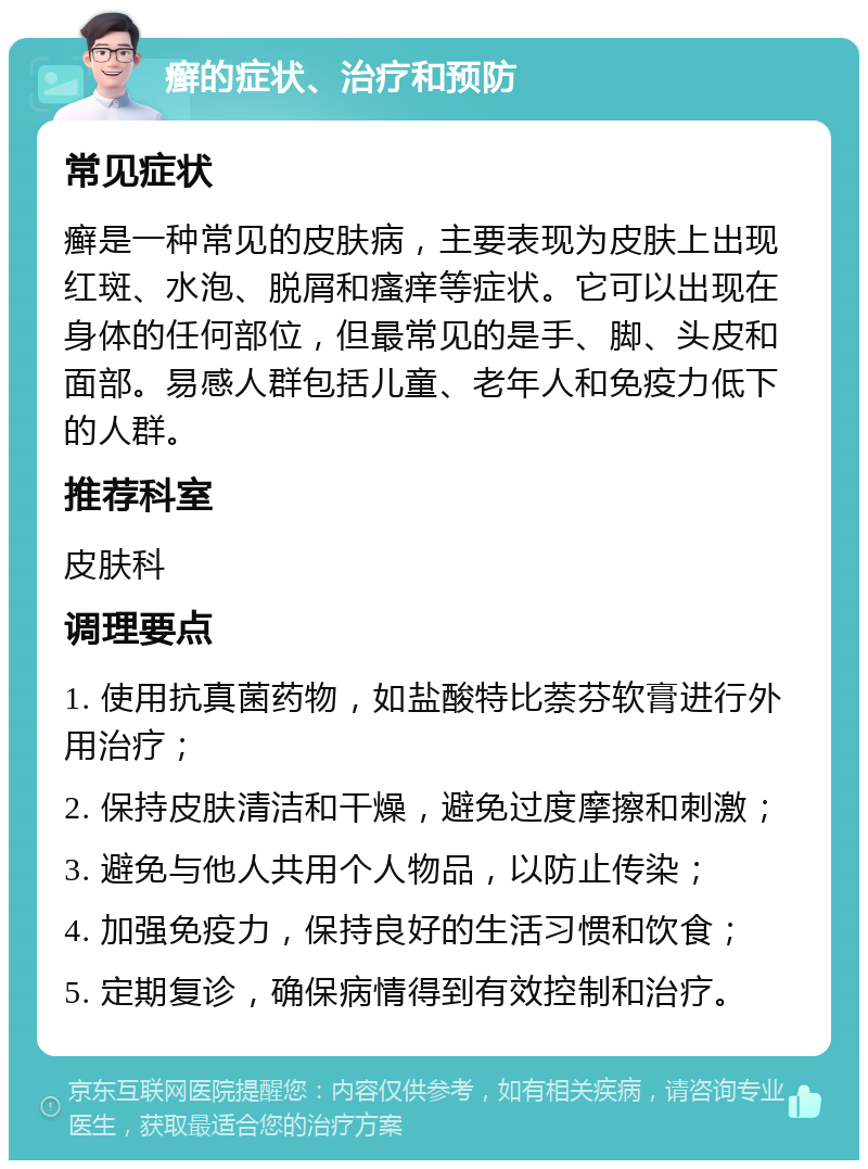 癣的症状、治疗和预防 常见症状 癣是一种常见的皮肤病，主要表现为皮肤上出现红斑、水泡、脱屑和瘙痒等症状。它可以出现在身体的任何部位，但最常见的是手、脚、头皮和面部。易感人群包括儿童、老年人和免疫力低下的人群。 推荐科室 皮肤科 调理要点 1. 使用抗真菌药物，如盐酸特比萘芬软膏进行外用治疗； 2. 保持皮肤清洁和干燥，避免过度摩擦和刺激； 3. 避免与他人共用个人物品，以防止传染； 4. 加强免疫力，保持良好的生活习惯和饮食； 5. 定期复诊，确保病情得到有效控制和治疗。