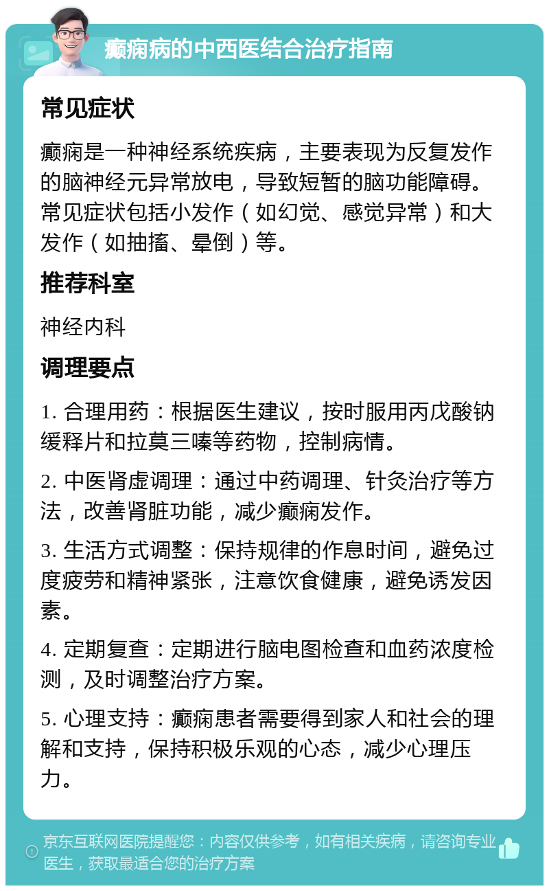 癫痫病的中西医结合治疗指南 常见症状 癫痫是一种神经系统疾病，主要表现为反复发作的脑神经元异常放电，导致短暂的脑功能障碍。常见症状包括小发作（如幻觉、感觉异常）和大发作（如抽搐、晕倒）等。 推荐科室 神经内科 调理要点 1. 合理用药：根据医生建议，按时服用丙戊酸钠缓释片和拉莫三嗪等药物，控制病情。 2. 中医肾虚调理：通过中药调理、针灸治疗等方法，改善肾脏功能，减少癫痫发作。 3. 生活方式调整：保持规律的作息时间，避免过度疲劳和精神紧张，注意饮食健康，避免诱发因素。 4. 定期复查：定期进行脑电图检查和血药浓度检测，及时调整治疗方案。 5. 心理支持：癫痫患者需要得到家人和社会的理解和支持，保持积极乐观的心态，减少心理压力。