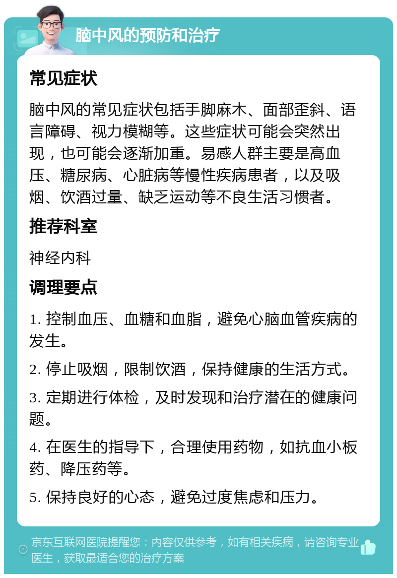 脑中风的预防和治疗 常见症状 脑中风的常见症状包括手脚麻木、面部歪斜、语言障碍、视力模糊等。这些症状可能会突然出现，也可能会逐渐加重。易感人群主要是高血压、糖尿病、心脏病等慢性疾病患者，以及吸烟、饮酒过量、缺乏运动等不良生活习惯者。 推荐科室 神经内科 调理要点 1. 控制血压、血糖和血脂，避免心脑血管疾病的发生。 2. 停止吸烟，限制饮酒，保持健康的生活方式。 3. 定期进行体检，及时发现和治疗潜在的健康问题。 4. 在医生的指导下，合理使用药物，如抗血小板药、降压药等。 5. 保持良好的心态，避免过度焦虑和压力。