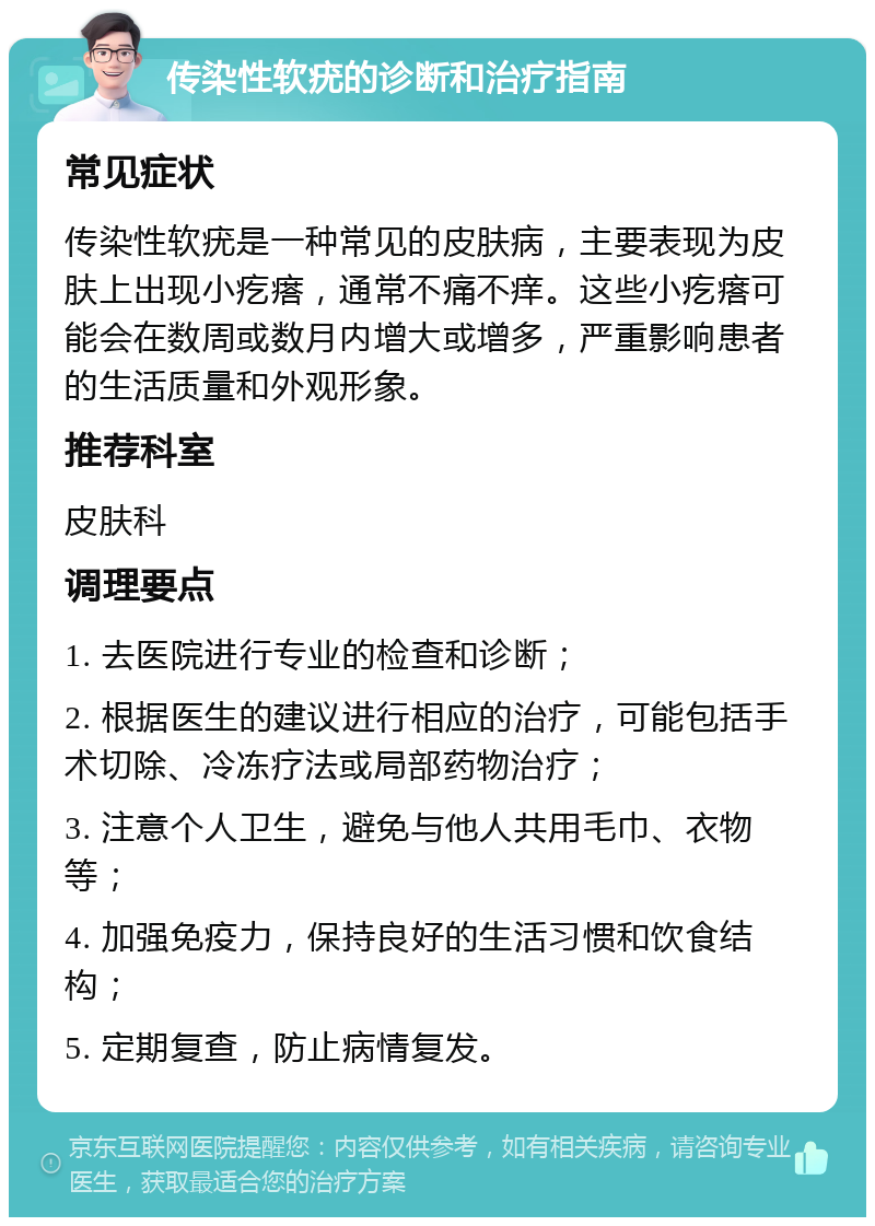 传染性软疣的诊断和治疗指南 常见症状 传染性软疣是一种常见的皮肤病，主要表现为皮肤上出现小疙瘩，通常不痛不痒。这些小疙瘩可能会在数周或数月内增大或增多，严重影响患者的生活质量和外观形象。 推荐科室 皮肤科 调理要点 1. 去医院进行专业的检查和诊断； 2. 根据医生的建议进行相应的治疗，可能包括手术切除、冷冻疗法或局部药物治疗； 3. 注意个人卫生，避免与他人共用毛巾、衣物等； 4. 加强免疫力，保持良好的生活习惯和饮食结构； 5. 定期复查，防止病情复发。