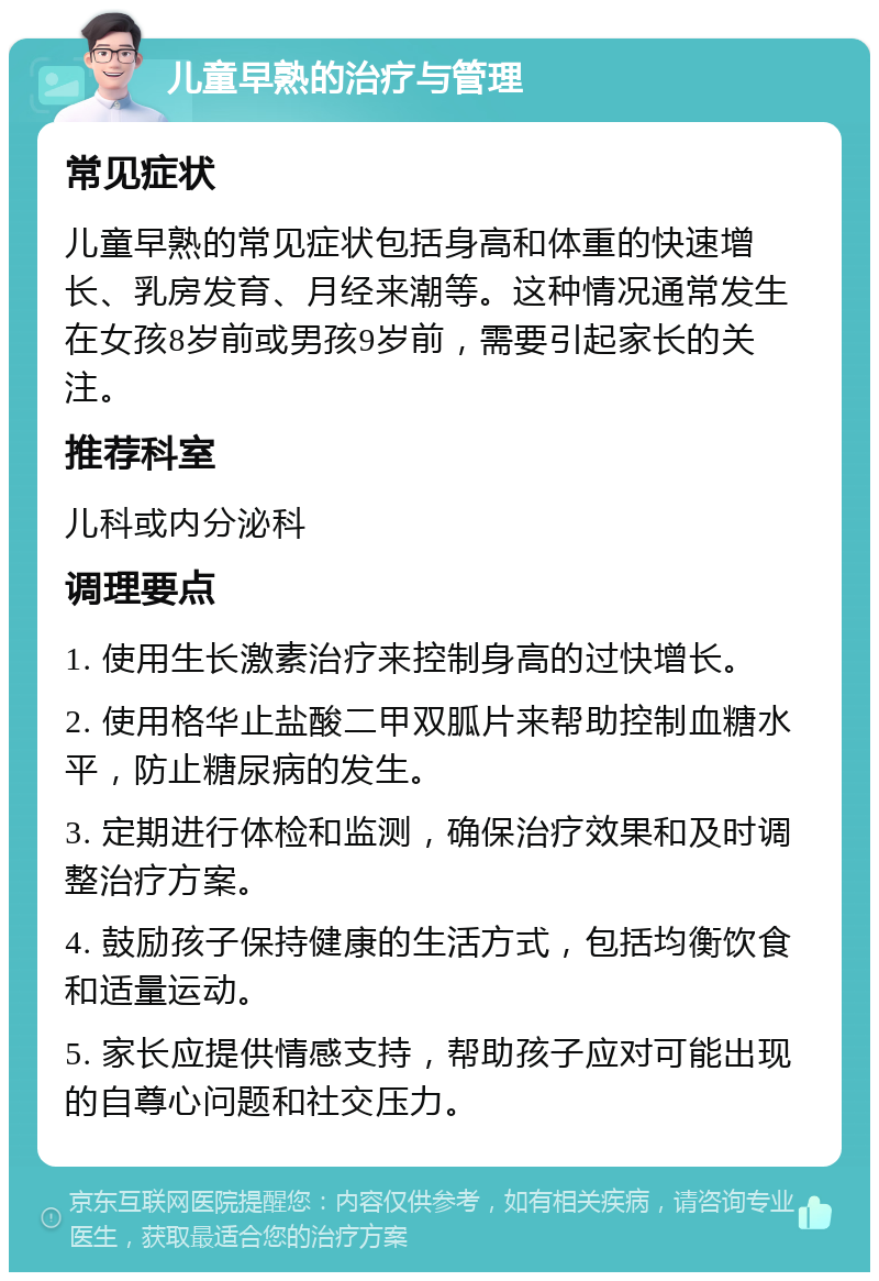 儿童早熟的治疗与管理 常见症状 儿童早熟的常见症状包括身高和体重的快速增长、乳房发育、月经来潮等。这种情况通常发生在女孩8岁前或男孩9岁前，需要引起家长的关注。 推荐科室 儿科或内分泌科 调理要点 1. 使用生长激素治疗来控制身高的过快增长。 2. 使用格华止盐酸二甲双胍片来帮助控制血糖水平，防止糖尿病的发生。 3. 定期进行体检和监测，确保治疗效果和及时调整治疗方案。 4. 鼓励孩子保持健康的生活方式，包括均衡饮食和适量运动。 5. 家长应提供情感支持，帮助孩子应对可能出现的自尊心问题和社交压力。