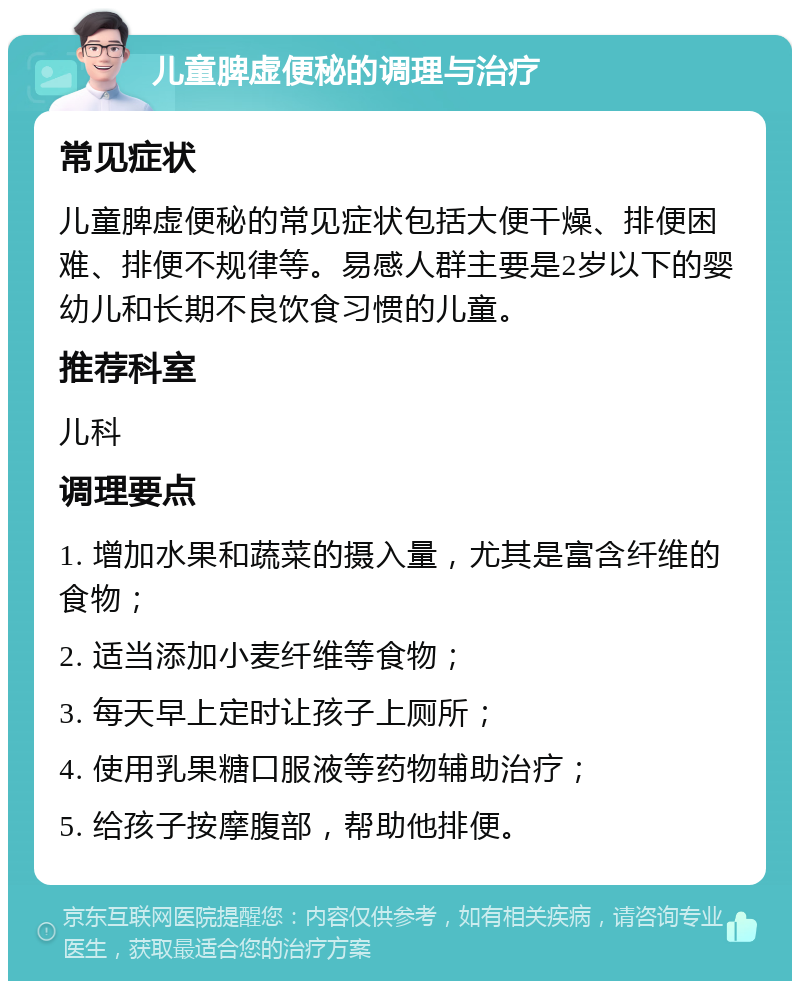 儿童脾虚便秘的调理与治疗 常见症状 儿童脾虚便秘的常见症状包括大便干燥、排便困难、排便不规律等。易感人群主要是2岁以下的婴幼儿和长期不良饮食习惯的儿童。 推荐科室 儿科 调理要点 1. 增加水果和蔬菜的摄入量，尤其是富含纤维的食物； 2. 适当添加小麦纤维等食物； 3. 每天早上定时让孩子上厕所； 4. 使用乳果糖口服液等药物辅助治疗； 5. 给孩子按摩腹部，帮助他排便。