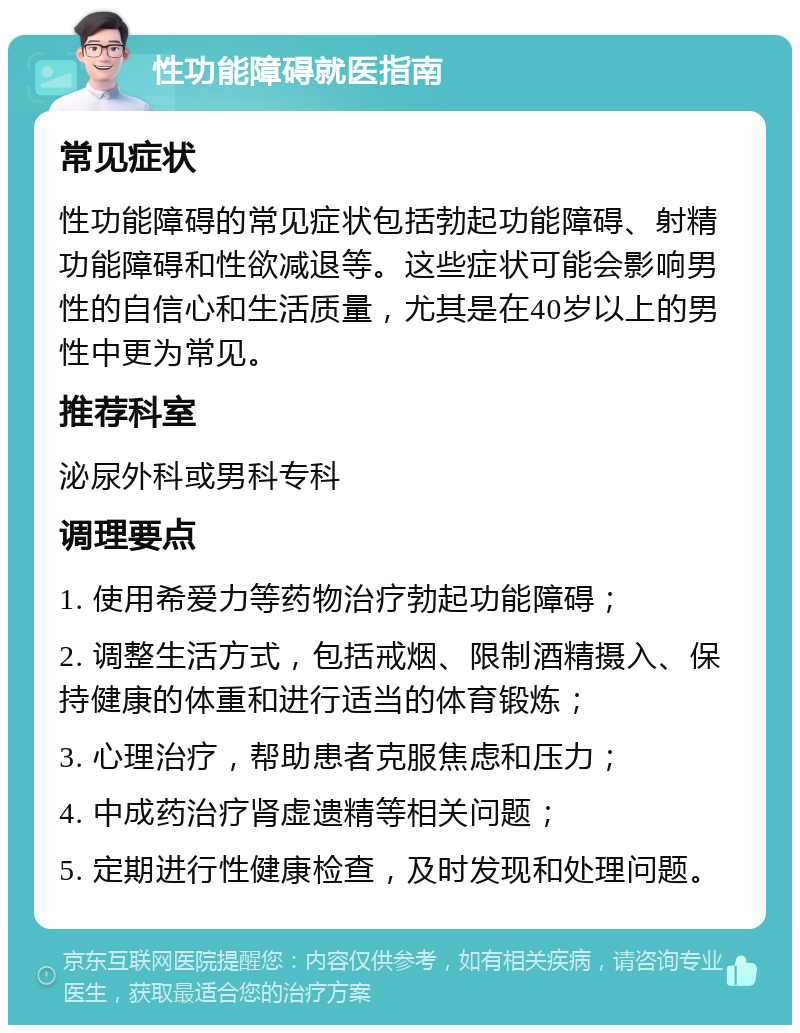 性功能障碍就医指南 常见症状 性功能障碍的常见症状包括勃起功能障碍、射精功能障碍和性欲减退等。这些症状可能会影响男性的自信心和生活质量，尤其是在40岁以上的男性中更为常见。 推荐科室 泌尿外科或男科专科 调理要点 1. 使用希爱力等药物治疗勃起功能障碍； 2. 调整生活方式，包括戒烟、限制酒精摄入、保持健康的体重和进行适当的体育锻炼； 3. 心理治疗，帮助患者克服焦虑和压力； 4. 中成药治疗肾虚遗精等相关问题； 5. 定期进行性健康检查，及时发现和处理问题。