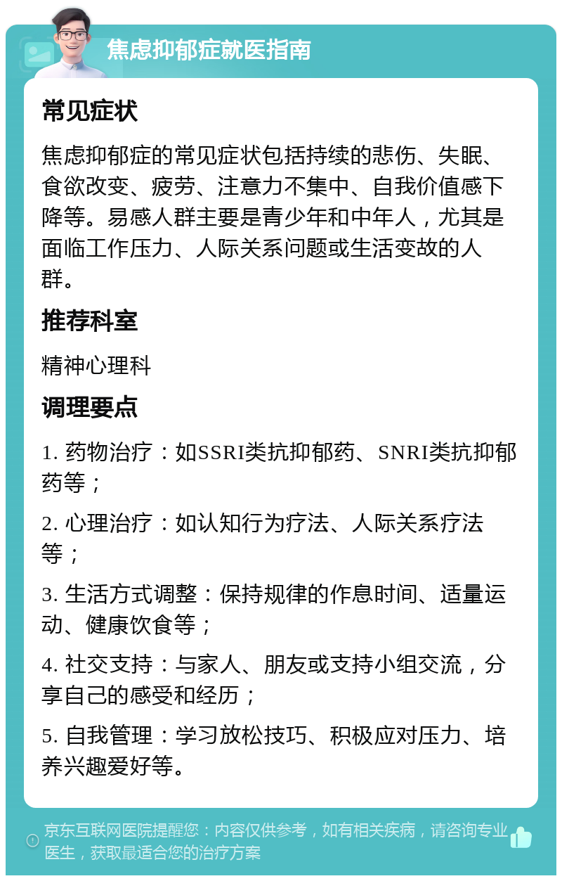 焦虑抑郁症就医指南 常见症状 焦虑抑郁症的常见症状包括持续的悲伤、失眠、食欲改变、疲劳、注意力不集中、自我价值感下降等。易感人群主要是青少年和中年人，尤其是面临工作压力、人际关系问题或生活变故的人群。 推荐科室 精神心理科 调理要点 1. 药物治疗：如SSRI类抗抑郁药、SNRI类抗抑郁药等； 2. 心理治疗：如认知行为疗法、人际关系疗法等； 3. 生活方式调整：保持规律的作息时间、适量运动、健康饮食等； 4. 社交支持：与家人、朋友或支持小组交流，分享自己的感受和经历； 5. 自我管理：学习放松技巧、积极应对压力、培养兴趣爱好等。