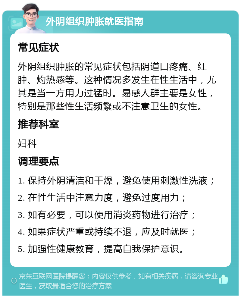 外阴组织肿胀就医指南 常见症状 外阴组织肿胀的常见症状包括阴道口疼痛、红肿、灼热感等。这种情况多发生在性生活中，尤其是当一方用力过猛时。易感人群主要是女性，特别是那些性生活频繁或不注意卫生的女性。 推荐科室 妇科 调理要点 1. 保持外阴清洁和干燥，避免使用刺激性洗液； 2. 在性生活中注意力度，避免过度用力； 3. 如有必要，可以使用消炎药物进行治疗； 4. 如果症状严重或持续不退，应及时就医； 5. 加强性健康教育，提高自我保护意识。