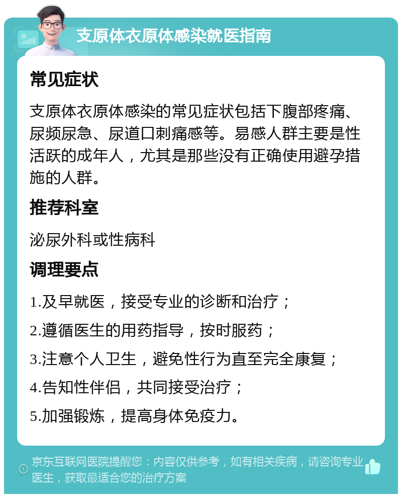 支原体衣原体感染就医指南 常见症状 支原体衣原体感染的常见症状包括下腹部疼痛、尿频尿急、尿道口刺痛感等。易感人群主要是性活跃的成年人，尤其是那些没有正确使用避孕措施的人群。 推荐科室 泌尿外科或性病科 调理要点 1.及早就医，接受专业的诊断和治疗； 2.遵循医生的用药指导，按时服药； 3.注意个人卫生，避免性行为直至完全康复； 4.告知性伴侣，共同接受治疗； 5.加强锻炼，提高身体免疫力。