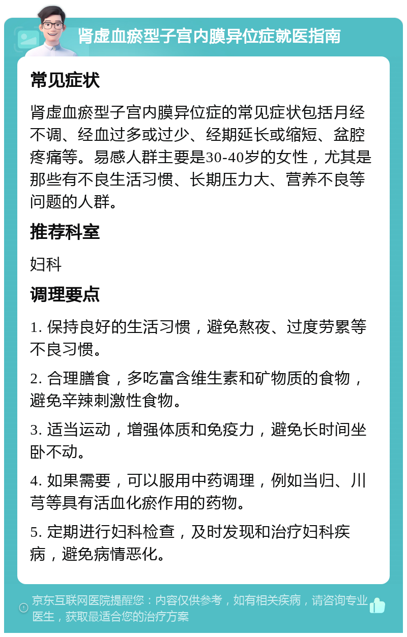 肾虚血瘀型子宫内膜异位症就医指南 常见症状 肾虚血瘀型子宫内膜异位症的常见症状包括月经不调、经血过多或过少、经期延长或缩短、盆腔疼痛等。易感人群主要是30-40岁的女性，尤其是那些有不良生活习惯、长期压力大、营养不良等问题的人群。 推荐科室 妇科 调理要点 1. 保持良好的生活习惯，避免熬夜、过度劳累等不良习惯。 2. 合理膳食，多吃富含维生素和矿物质的食物，避免辛辣刺激性食物。 3. 适当运动，增强体质和免疫力，避免长时间坐卧不动。 4. 如果需要，可以服用中药调理，例如当归、川芎等具有活血化瘀作用的药物。 5. 定期进行妇科检查，及时发现和治疗妇科疾病，避免病情恶化。